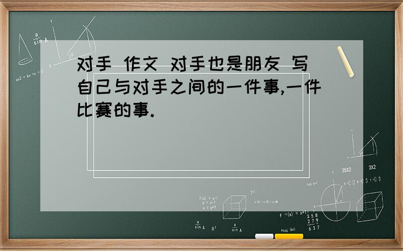 对手 作文 对手也是朋友 写自己与对手之间的一件事,一件比赛的事.