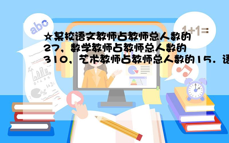 ☆某校语文教师占教师总人数的27，数学教师占教师总人数的310，艺术教师占教师总人数的15．语文、数学和艺术教师的人数比