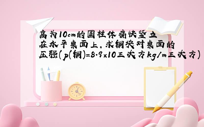 高为10cm的圆柱体痛快竖立在水平桌面上,求铜块对桌面的压强(p(铜)=8.9×10三次方kg/m三次方)