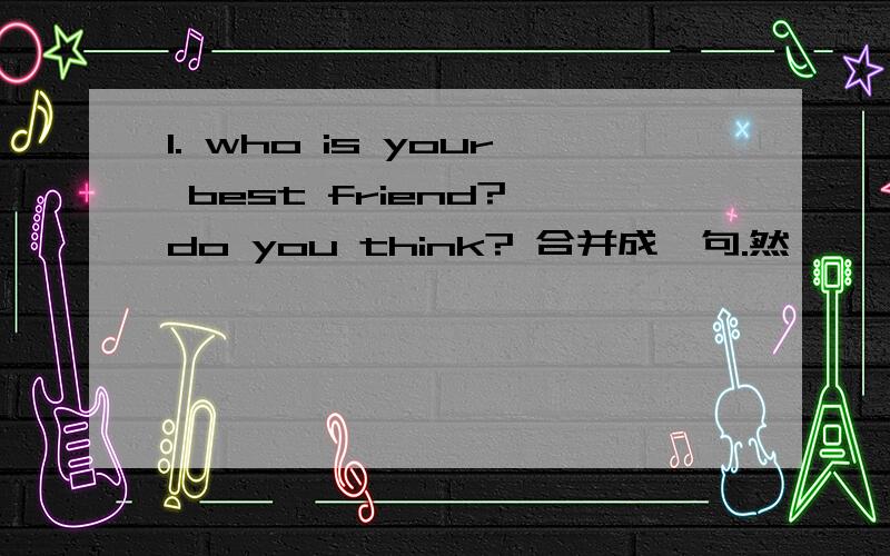 1. who is your best friend? do you think? 合并成一句.然