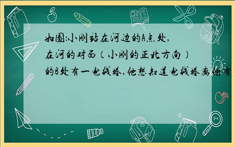 如图：小刚站在河边的A点处,在河的对面（小刚的正北方向）的B处有一电线塔,他想知道电线塔离他有多远,于是他向正西方向走了