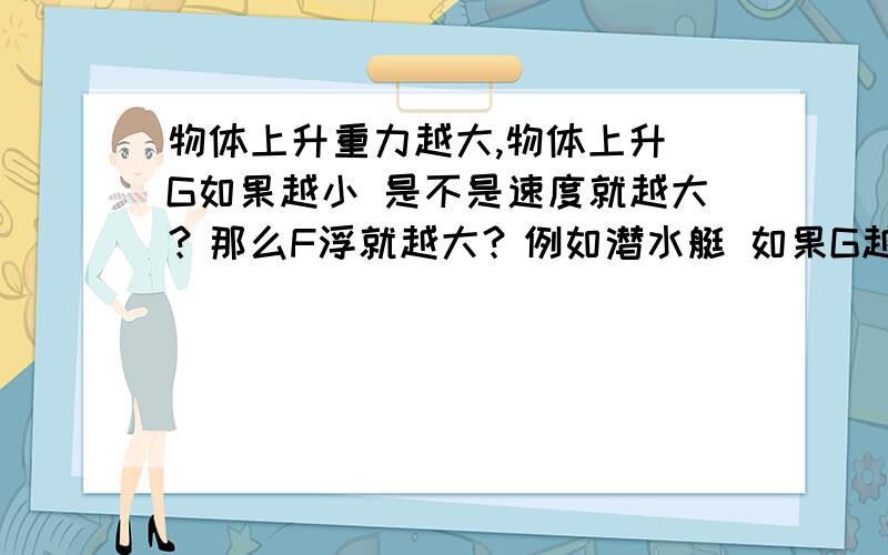 物体上升重力越大,物体上升 G如果越小 是不是速度就越大？那么F浮就越大？例如潜水艇 如果G越小 那么它上升速度就越大