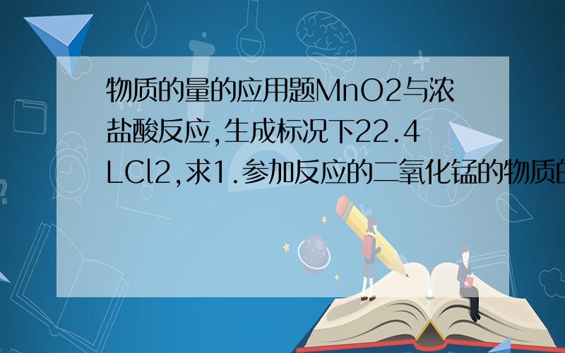 物质的量的应用题MnO2与浓盐酸反应,生成标况下22.4LCl2,求1.参加反应的二氧化锰的物质的量2.被氧化的HCl的