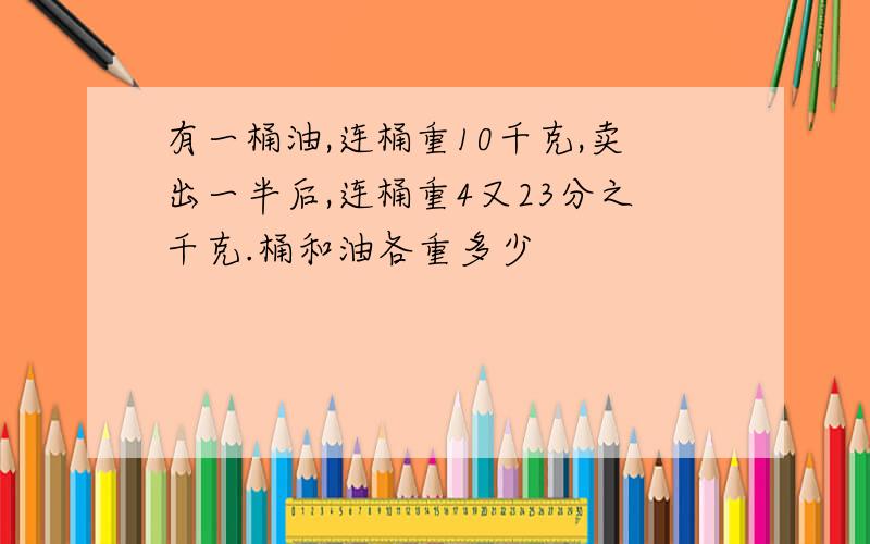 有一桶油,连桶重10千克,卖出一半后,连桶重4又23分之千克.桶和油各重多少