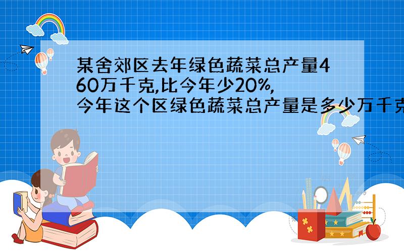 某舍郊区去年绿色蔬菜总产量460万千克,比今年少20%,今年这个区绿色蔬菜总产量是多少万千克?