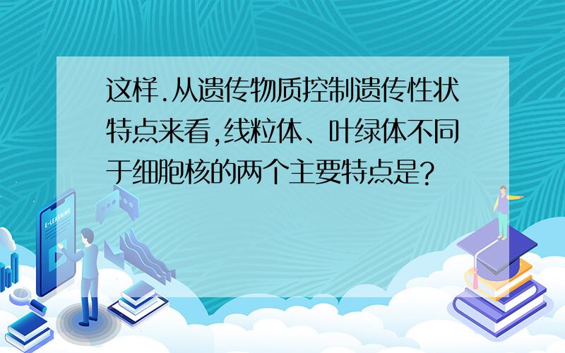 这样.从遗传物质控制遗传性状特点来看,线粒体、叶绿体不同于细胞核的两个主要特点是?