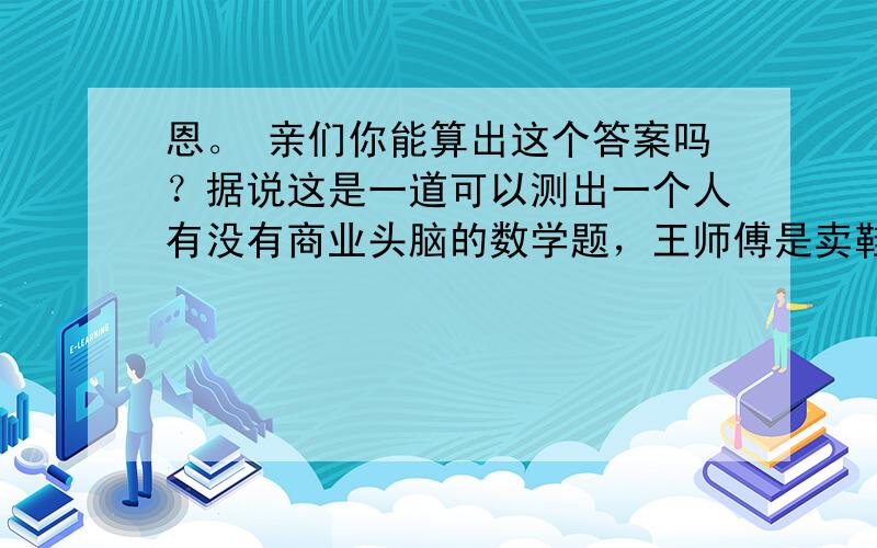 恩。 亲们你能算出这个答案吗？据说这是一道可以测出一个人有没有商业头脑的数学题，王师傅是卖鞋的，一双鞋进价30元甩卖20