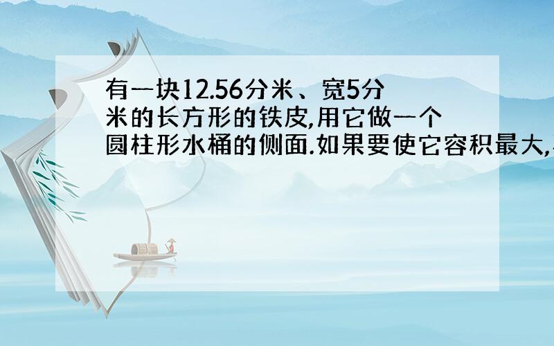 有一块12.56分米、宽5分米的长方形的铁皮,用它做一个圆柱形水桶的侧面.如果要使它容积最大,再配一个底