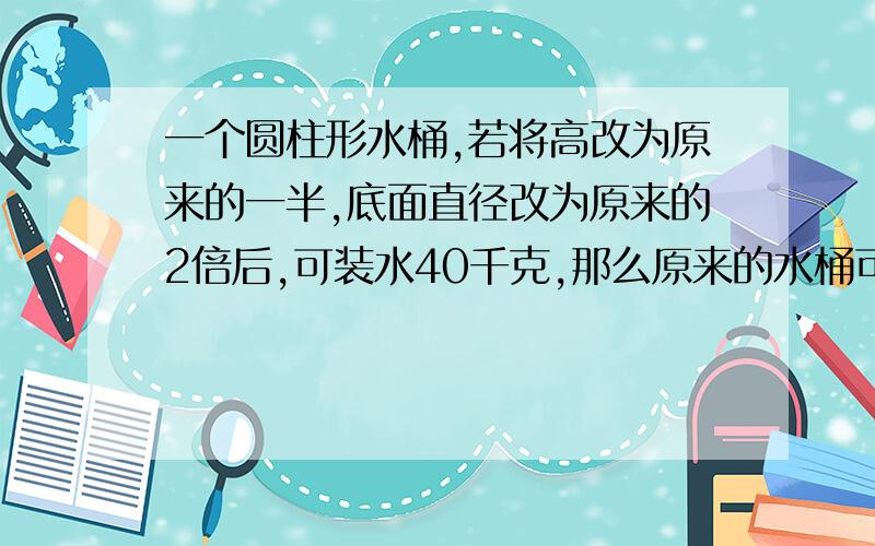 一个圆柱形水桶,若将高改为原来的一半,底面直径改为原来的2倍后,可装水40千克,那么原来的水桶可装水多少千克?