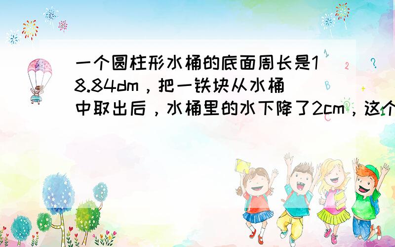 一个圆柱形水桶的底面周长是18.84dm，把一铁块从水桶中取出后，水桶里的水下降了2cm，这个铁块的体积是多少？（π取3