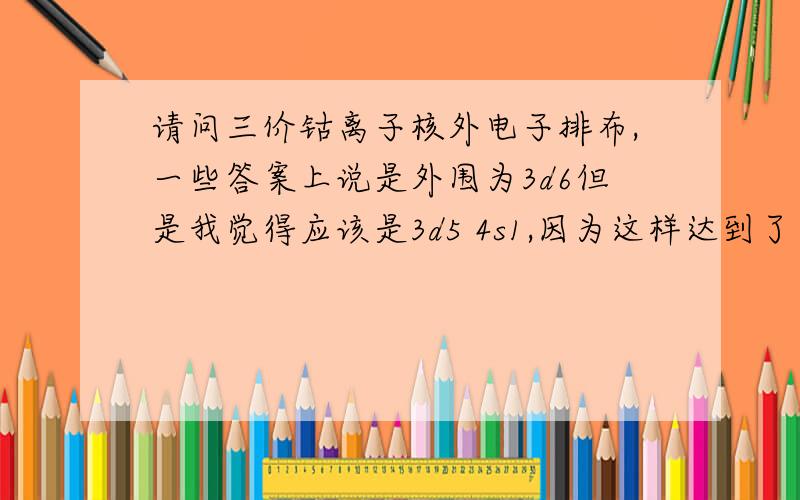 请问三价钴离子核外电子排布,一些答案上说是外围为3d6但是我觉得应该是3d5 4s1,因为这样达到了半充满的状态,使得该