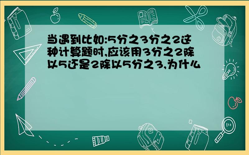 当遇到比如:5分之3分之2这种计算题时,应该用3分之2除以5还是2除以5分之3,为什么