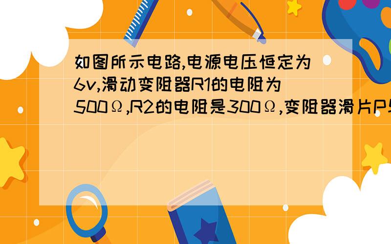 如图所示电路,电源电压恒定为6v,滑动变阻器R1的电阻为500Ω,R2的电阻是300Ω,变阻器滑片P与电压表一端相连,当