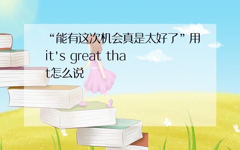 “能有这次机会真是太好了”用it's great that怎么说