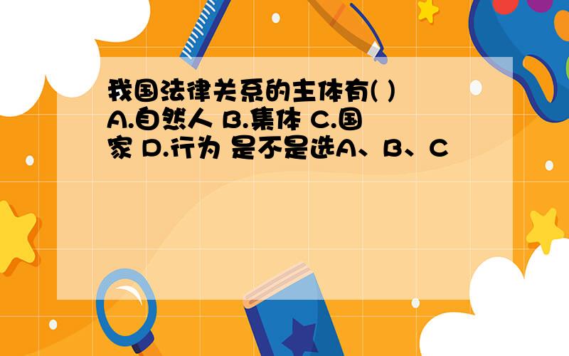 我国法律关系的主体有( ) A.自然人 B.集体 C.国家 D.行为 是不是选A、B、C