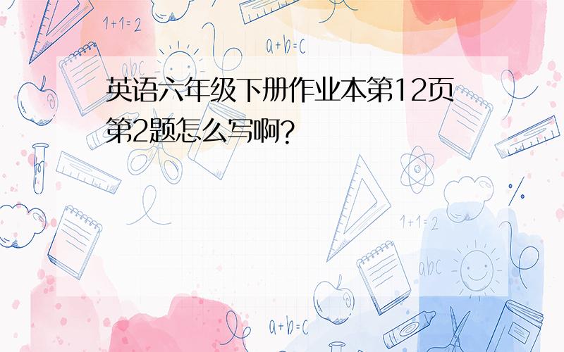 英语六年级下册作业本第12页第2题怎么写啊?