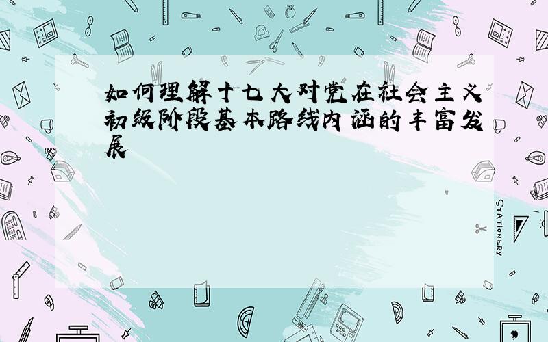 如何理解十七大对党在社会主义初级阶段基本路线内涵的丰富发展