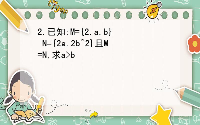 2.已知:M={2.a.b} N={2a.2b^2}且M=N,求a>b