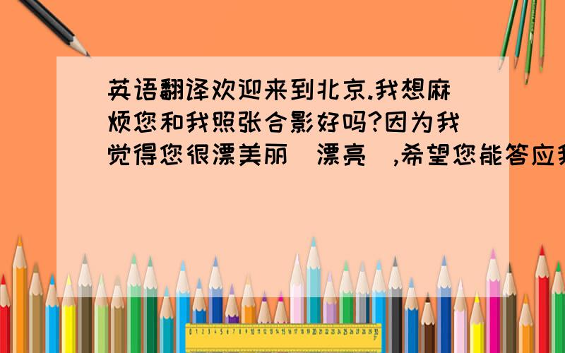 英语翻译欢迎来到北京.我想麻烦您和我照张合影好吗?因为我觉得您很漂美丽（漂亮）,希望您能答应我这个请求!（意思简洁,礼貌