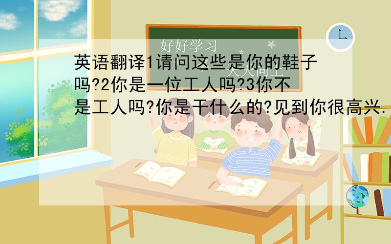 英语翻译1请问这些是你的鞋子吗?2你是一位工人吗?3你不是工人吗?你是干什么的?见到你很高兴.5他们是你的朋友吗?6这位