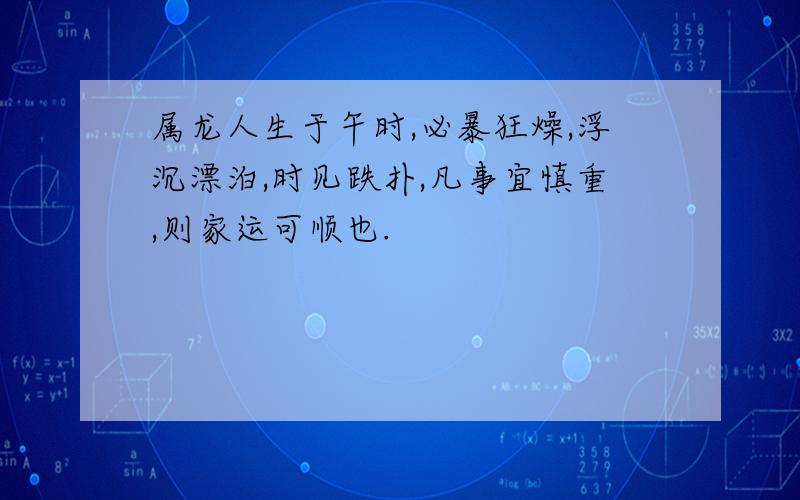 属龙人生于午时,必暴狂燥,浮沉漂泊,时见跌扑,凡事宜慎重,则家运可顺也.