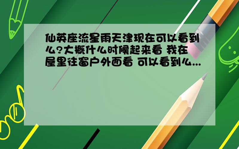 仙英座流星雨天津现在可以看到么?大概什么时候起来看 我在屋里往窗户外面看 可以看到么...