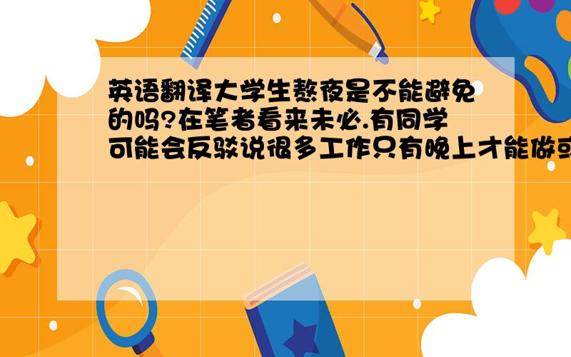 英语翻译大学生熬夜是不能避免的吗?在笔者看来未必.有同学可能会反驳说很多工作只有晚上才能做或者晚上做更有效率,但这很难说