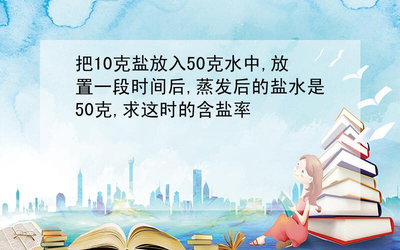 把10克盐放入50克水中,放置一段时间后,蒸发后的盐水是50克,求这时的含盐率