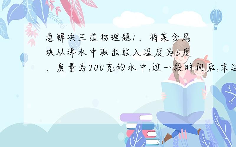 急解决三道物理题1、将某金属块从沸水中取出放入温度为5度、质量为200克的水中,过一段时间后,末温为15度.将此金属块取