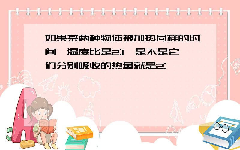 如果某两种物体被加热同样的时间,温度比是2:1,是不是它们分别吸收的热量就是2: