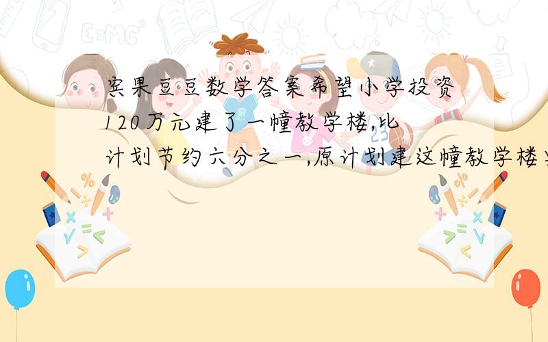 宾果豆豆数学答案希望小学投资120万元建了一幢教学楼,比计划节约六分之一,原计划建这幢教学楼要投资多少元?