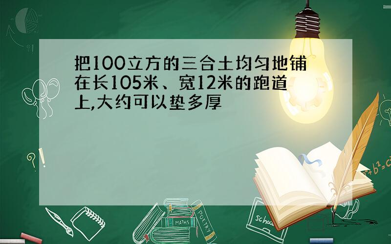 把100立方的三合土均匀地铺在长105米、宽12米的跑道上,大约可以垫多厚