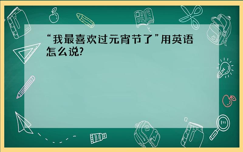 “我最喜欢过元宵节了”用英语怎么说?