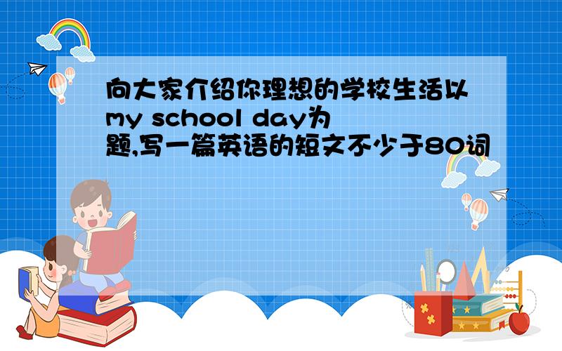 向大家介绍你理想的学校生活以my school day为题,写一篇英语的短文不少于80词