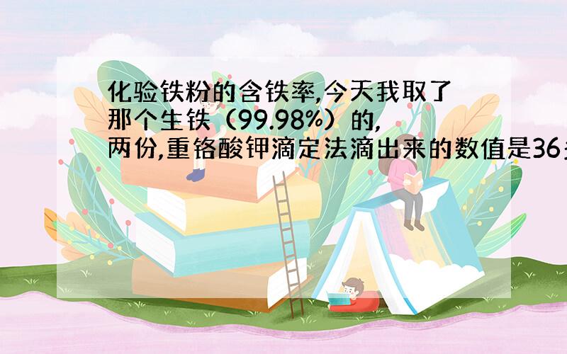 化验铁粉的含铁率,今天我取了那个生铁（99.98%）的,两份,重铬酸钾滴定法滴出来的数值是36多.