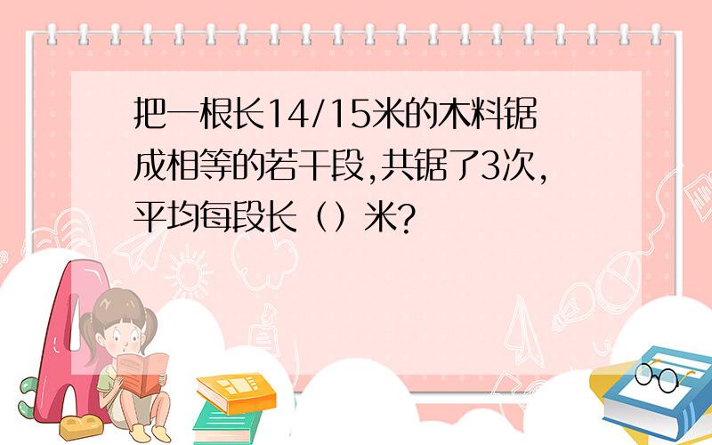 把一根长14/15米的木料锯成相等的若干段,共锯了3次,平均每段长（）米?