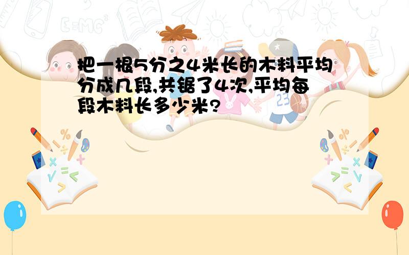 把一根5分之4米长的木料平均分成几段,共锯了4次,平均每段木料长多少米?