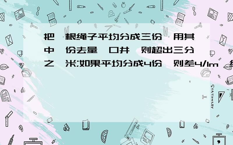 把一根绳子平均分成三份,用其中一份去量一口井,则超出三分之一米;如果平均分成4份,则差4/1m,绳井各长多少