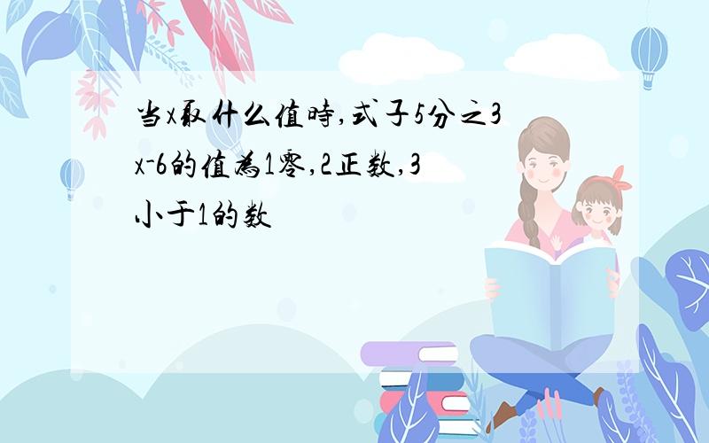 当x取什么值时,式子5分之3x-6的值为1零,2正数,3小于1的数