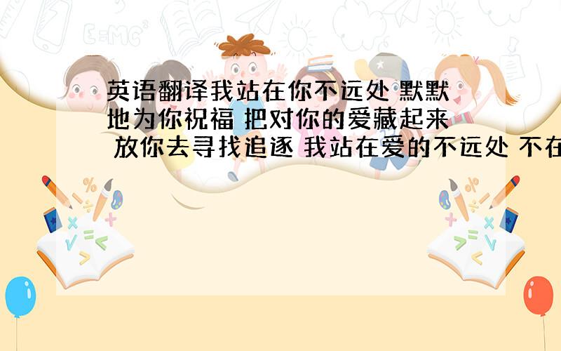 英语翻译我站在你不远处 默默地为你祝福 把对你的爱藏起来 放你去寻找追逐 我站在爱的不远处 不在乎守候多辛苦 当你孤单时