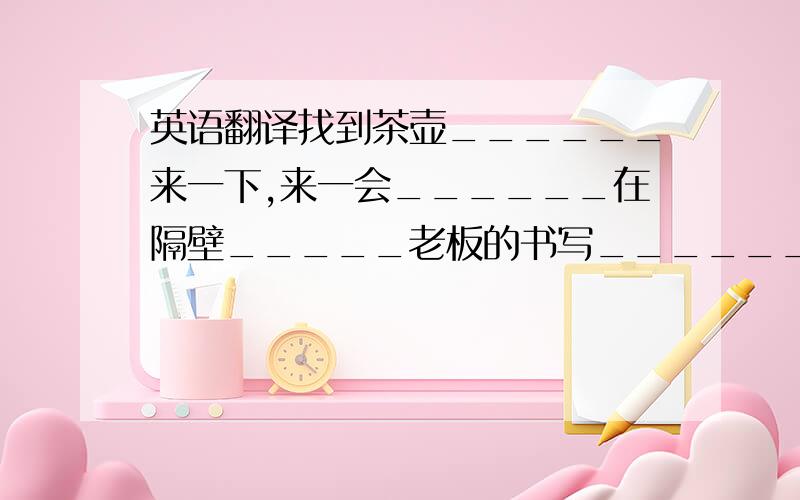 英语翻译找到茶壶______来一下,来一会______在隔壁_____老板的书写______帮某人打东西_____在办公