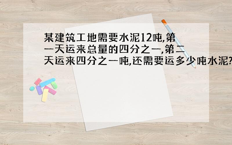 某建筑工地需要水泥12吨,第一天运来总量的四分之一,第二天运来四分之一吨,还需要运多少吨水泥?