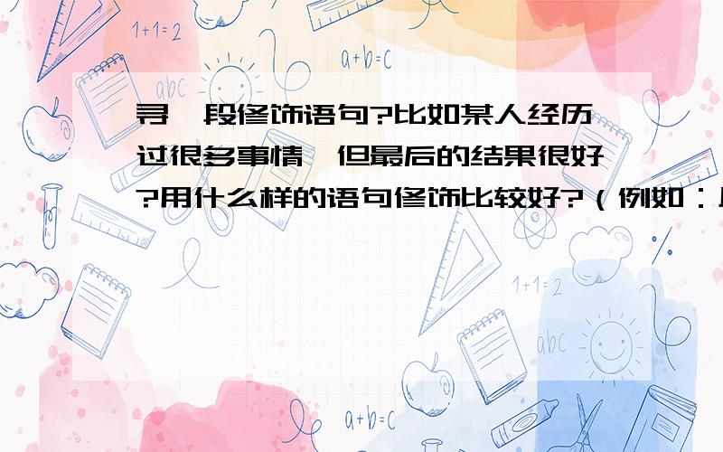 寻一段修饰语句?比如某人经历过很多事情,但最后的结果很好?用什么样的语句修饰比较好?（例如：风雨中的玫瑰只要扎根在土壤,