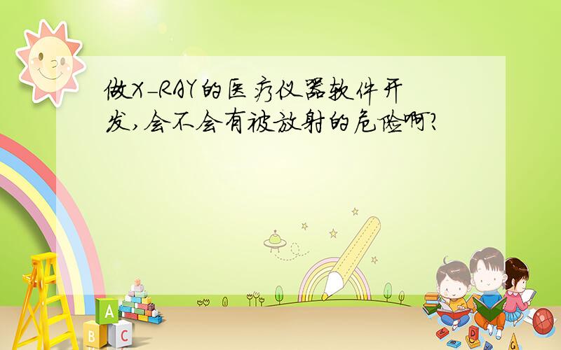 做X-RAY的医疗仪器软件开发,会不会有被放射的危险啊?