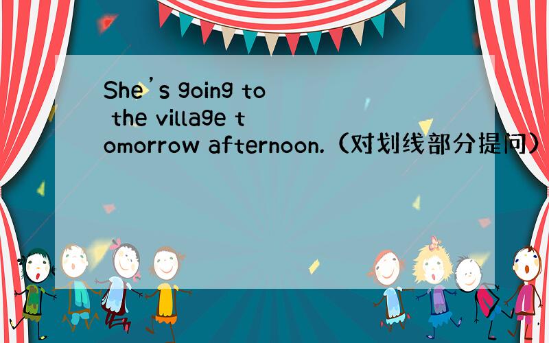 She’s going to the village tomorrow afternoon.（对划线部分提问）