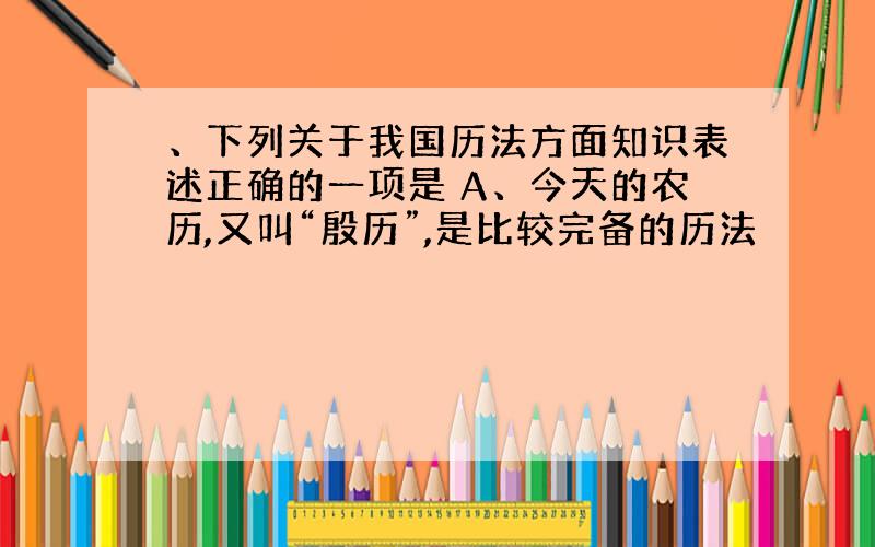 、下列关于我国历法方面知识表述正确的一项是 A、今天的农历,又叫“殷历”,是比较完备的历法