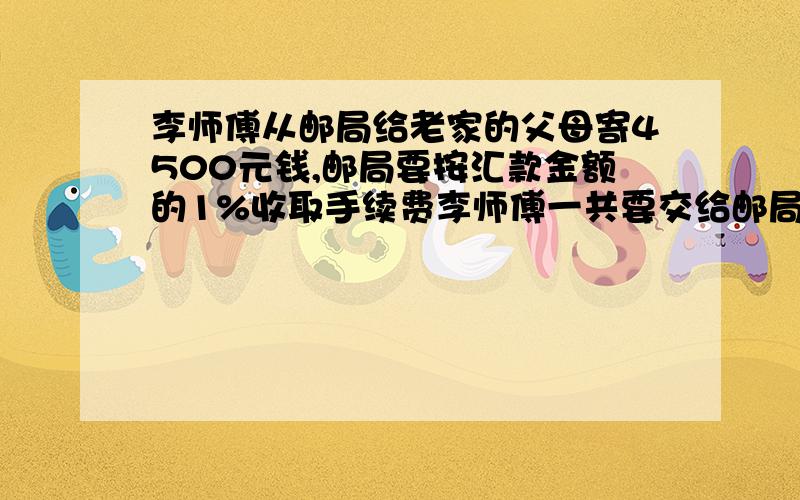 李师傅从邮局给老家的父母寄4500元钱,邮局要按汇款金额的1%收取手续费李师傅一共要交给邮局多少钱.