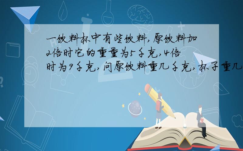 一饮料杯中有些饮料,原饮料加2倍时它的重量为5千克,4倍时为9千克,问原饮料重几千克,杯子重几千克?