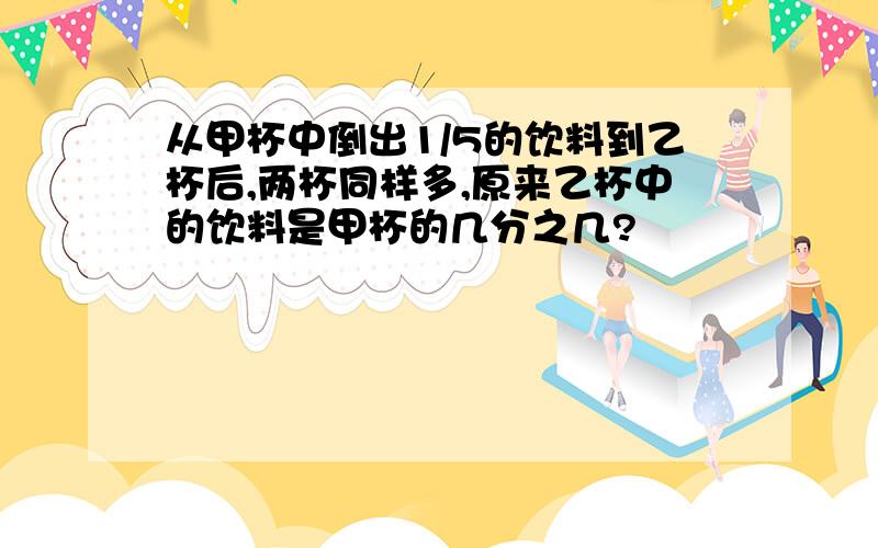 从甲杯中倒出1/5的饮料到乙杯后,两杯同样多,原来乙杯中的饮料是甲杯的几分之几?