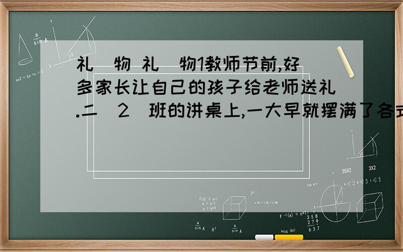 礼　物 礼　物1教师节前,好多家长让自己的孩子给老师送礼.二(2)班的讲桌上,一大早就摆满了各式各样的礼物.2上课铃响了